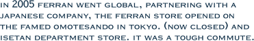 in 2005 ferran went global, partnering with a japanese company, the ferran store opened on  the famed omotesando in tokyo. (now closed) and isetan department store. it was a tough commute.