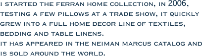 i started the ferran home collection, in 2006,  testing a few pillows at a trade show, it quickly  grew into a full home decor line of textiles,  bedding and table linens.  it has appeared in the neiman marcus catalog and  is sold around the world.