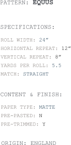 PATTERN: EQUUS  ROLL WIDTH: 24” HORIZONTAL REPEAT: 12” VERTICAL REPEAT: 8” YARDS PER ROLL: 5.5 MATCH: STRAIGHT  SPECIFICATIONS: CONTENT & FINISH: PAPER TYPE: MATTE PRE-PASTED: N PRE-TRIMMED: Y  ORIGIN: ENGLAND